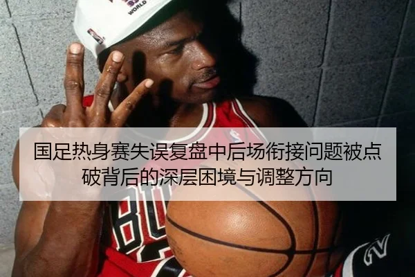 国足热身赛失误复盘中后场衔接问题被点破背后的深层困境与调整方向