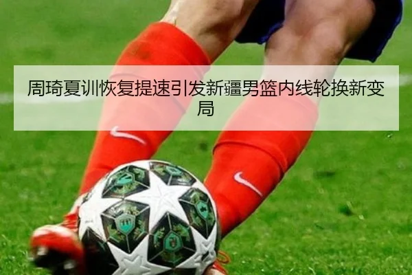 周琦夏训恢复提速引发新疆男篮内线轮换新变局