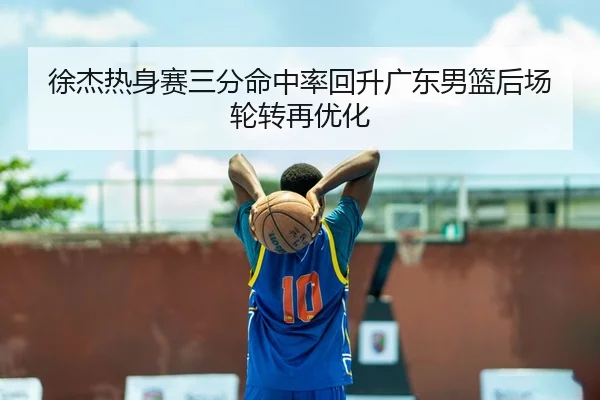 徐杰热身赛三分命中率回升广东男篮后场轮转再优化 - MKSPORTSMKSports